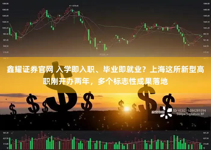 鑫耀证券官网 入学即入职、毕业即就业？上海这所新型高职刚开办两年，多个标志性成果落地
