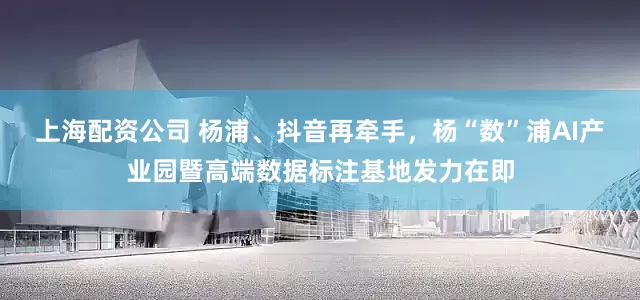 上海配资公司 杨浦、抖音再牵手，杨“数”浦AI产业园暨高端数据标注基地发力在即