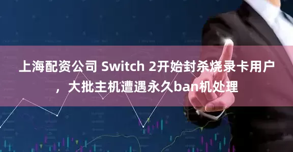 上海配资公司 Switch 2开始封杀烧录卡用户，大批主机遭遇永久ban机处理