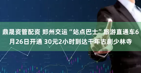 鼎晟资管配资 郑州交运“站点巴士”旅游直通车6月26日开通 30元2小时到达千年古刹少林寺