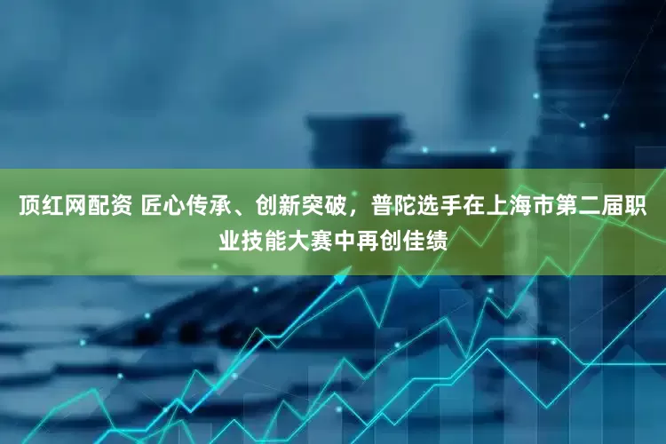 顶红网配资 匠心传承、创新突破，普陀选手在上海市第二届职业技能大赛中再创佳绩