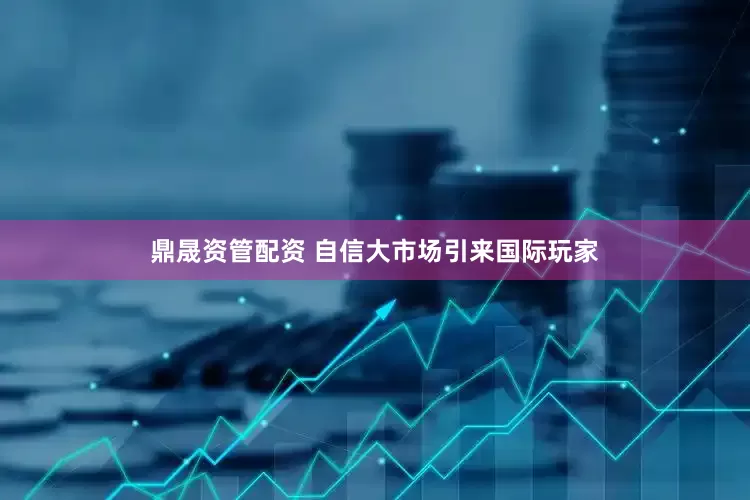 鼎晟资管配资 自信大市场引来国际玩家
