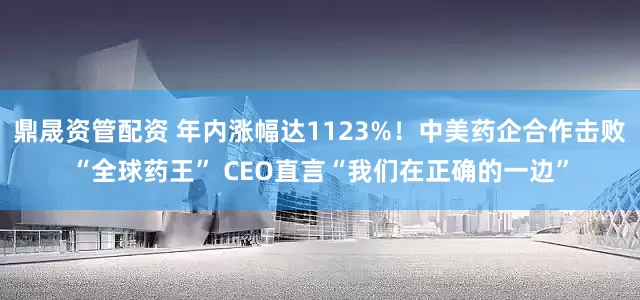 鼎晟资管配资 年内涨幅达1123%！中美药企合作击败“全球药王” CEO直言“我们在正确的一边”
