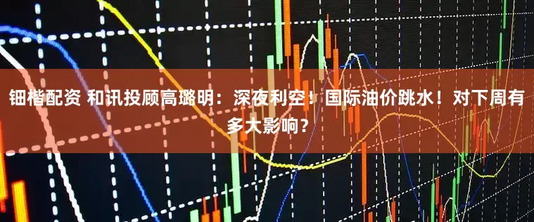 钿楷配资 和讯投顾高璐明：深夜利空！国际油价跳水！对下周有多大影响？