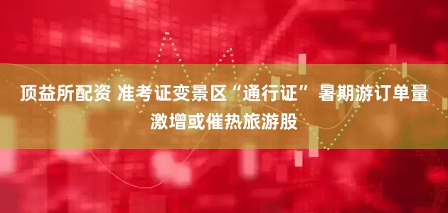 顶益所配资 准考证变景区“通行证” 暑期游订单量激增或催热旅游股