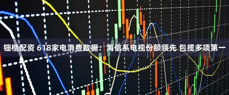 钿楷配资 618家电消费数据：海信系电视份额领先 包揽多项第一