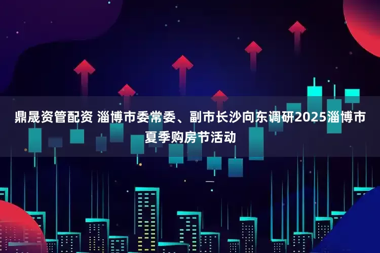 鼎晟资管配资 淄博市委常委、副市长沙向东调研2025淄博市夏季购房节活动