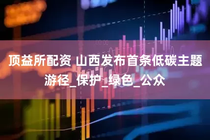 顶益所配资 山西发布首条低碳主题游径_保护_绿色_公众
