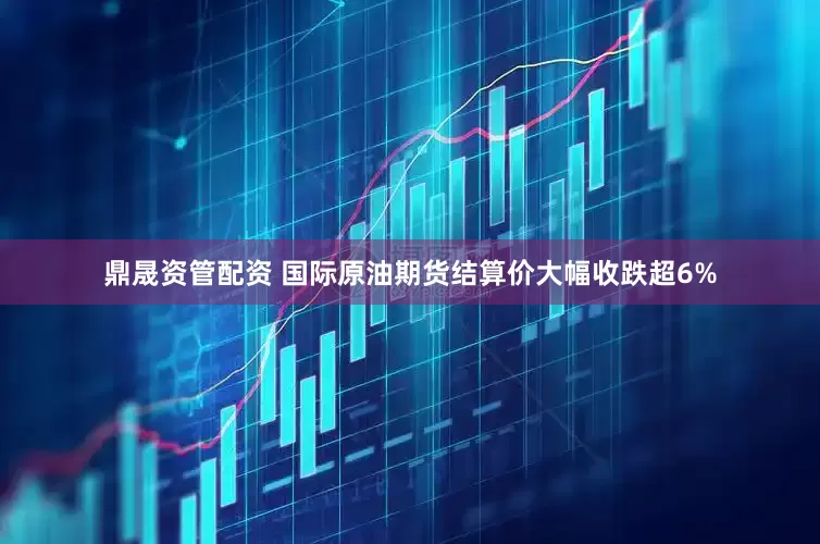 鼎晟资管配资 国际原油期货结算价大幅收跌超6%