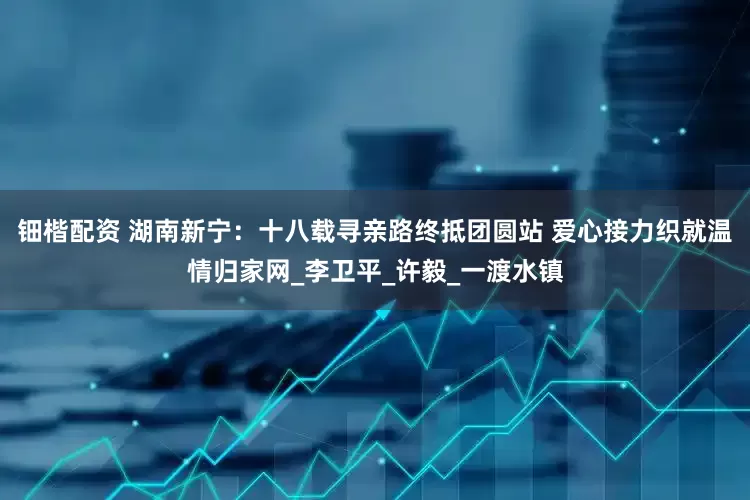 钿楷配资 湖南新宁：十八载寻亲路终抵团圆站 爱心接力织就温情归家网_李卫平_许毅_一渡水镇