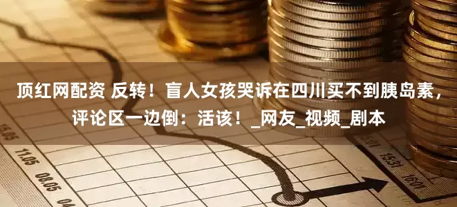 顶红网配资 反转！盲人女孩哭诉在四川买不到胰岛素，评论区一边倒：活该！_网友_视频_剧本