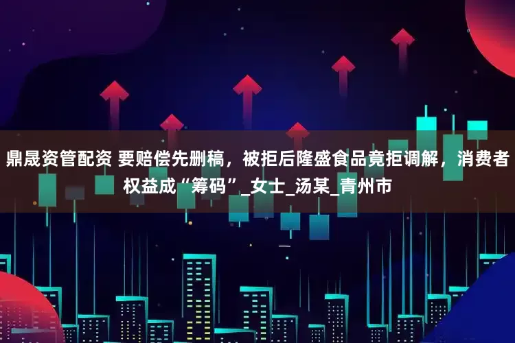鼎晟资管配资 要赔偿先删稿，被拒后隆盛食品竟拒调解，消费者权益成“筹码”_女士_汤某_青州市