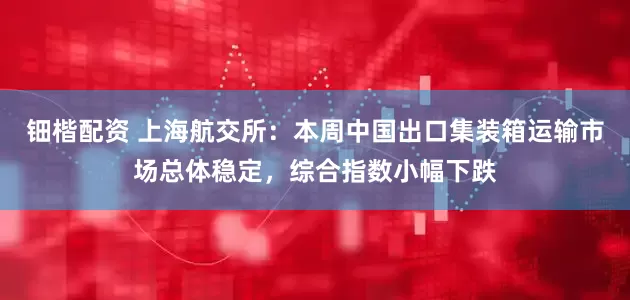 钿楷配资 上海航交所：本周中国出口集装箱运输市场总体稳定，综合指数小幅下跌