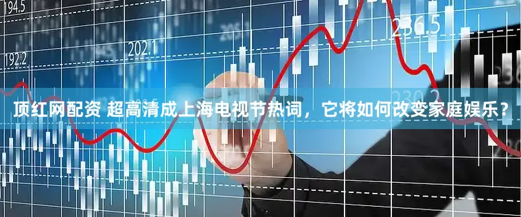顶红网配资 超高清成上海电视节热词，它将如何改变家庭娱乐？