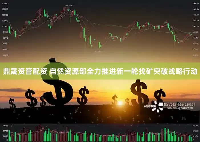 鼎晟资管配资 自然资源部全力推进新一轮找矿突破战略行动