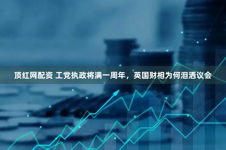 顶红网配资 工党执政将满一周年，英国财相为何泪洒议会