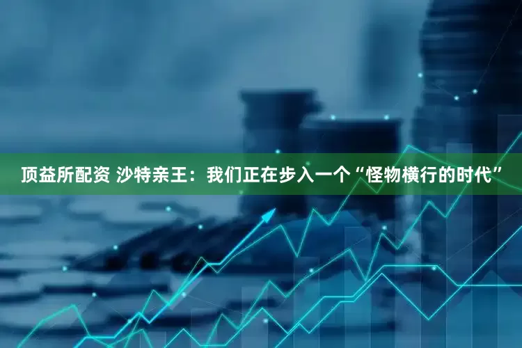 顶益所配资 沙特亲王：我们正在步入一个“怪物横行的时代”