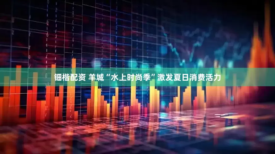 钿楷配资 羊城“水上时尚季”激发夏日消费活力