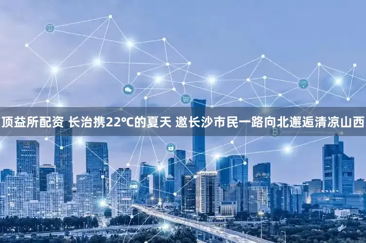 顶益所配资 长治携22℃的夏天 邀长沙市民一路向北邂逅清凉山西