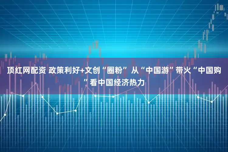 顶红网配资 政策利好+文创“圈粉” 从“中国游”带火“中国购”看中国经济热力