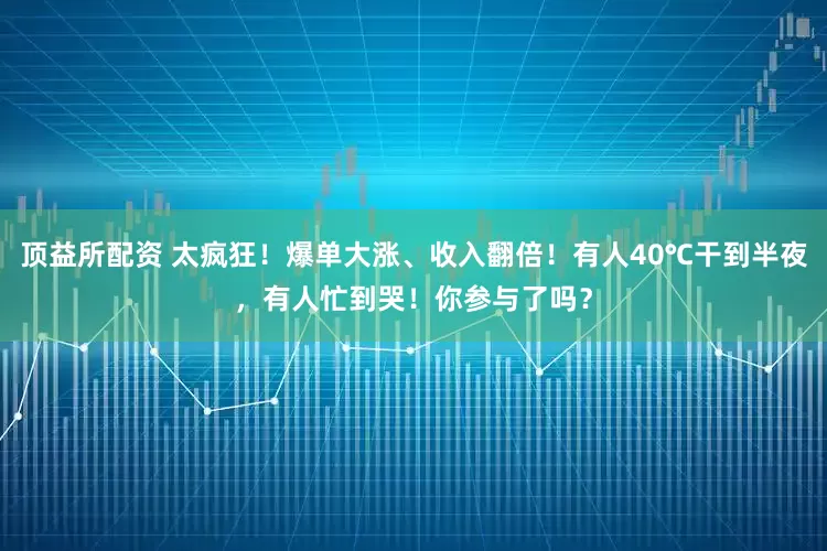 顶益所配资 太疯狂！爆单大涨、收入翻倍！有人40℃干到半夜，有人忙到哭！你参与了吗？