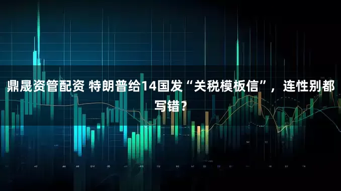 鼎晟资管配资 特朗普给14国发“关税模板信”，连性别都写错？