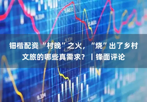 钿楷配资 “村晚”之火，“烧”出了乡村文旅的哪些真需求？丨锋面评论