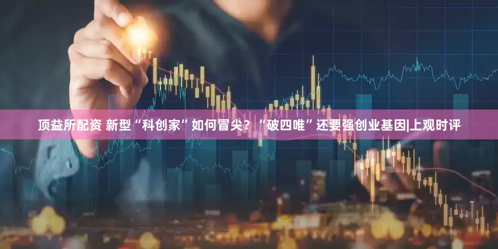 顶益所配资 新型“科创家”如何冒尖？“破四唯”还要强创业基因|上观时评