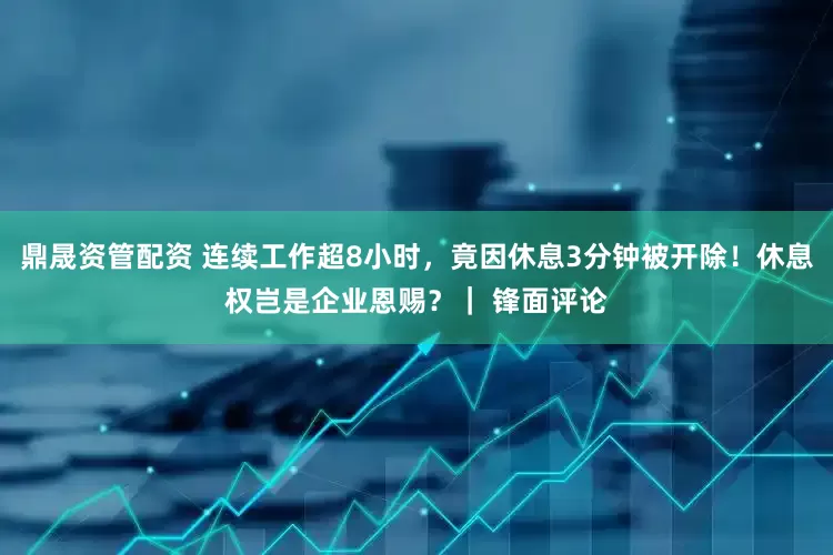 鼎晟资管配资 连续工作超8小时，竟因休息3分钟被开除！休息权岂是企业恩赐？｜ 锋面评论