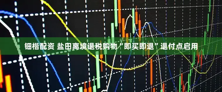 钿楷配资 盐田离境退税购物“即买即退”退付点启用