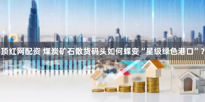 顶红网配资 煤炭矿石散货码头如何蝶变“星级绿色港口”？