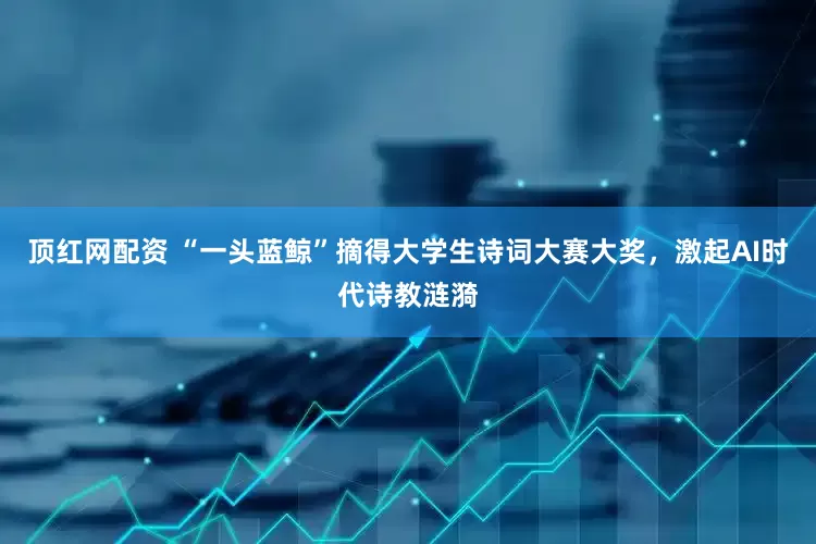 顶红网配资 “一头蓝鲸”摘得大学生诗词大赛大奖，激起AI时代诗教涟漪