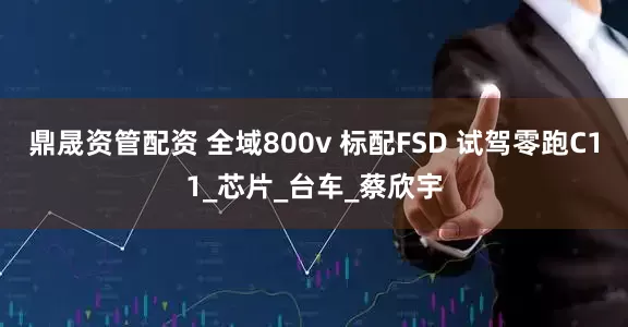 鼎晟资管配资 全域800v 标配FSD 试驾零跑C11_芯片_台车_蔡欣宇