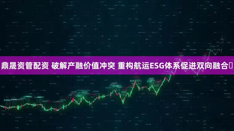 鼎晟资管配资 破解产融价值冲突 重构航运ESG体系促进双向融合