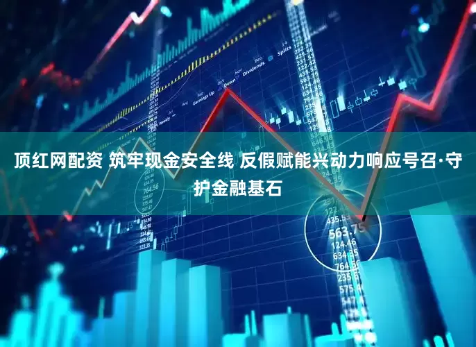 顶红网配资 筑牢现金安全线 反假赋能兴动力响应号召·守护金融基石
