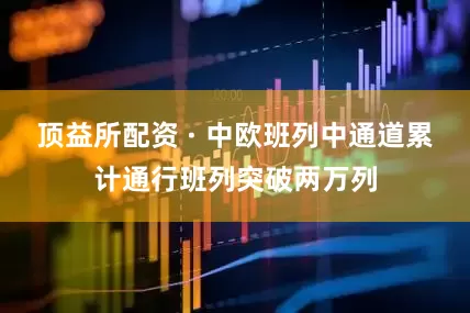 顶益所配资 · 中欧班列中通道累计通行班列突破两万列