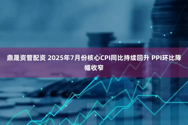 鼎晟资管配资 2025年7月份核心CPI同比持续回升 PPI环比降幅收窄