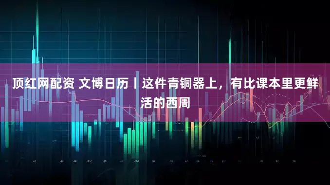 顶红网配资 文博日历丨这件青铜器上，有比课本里更鲜活的西周