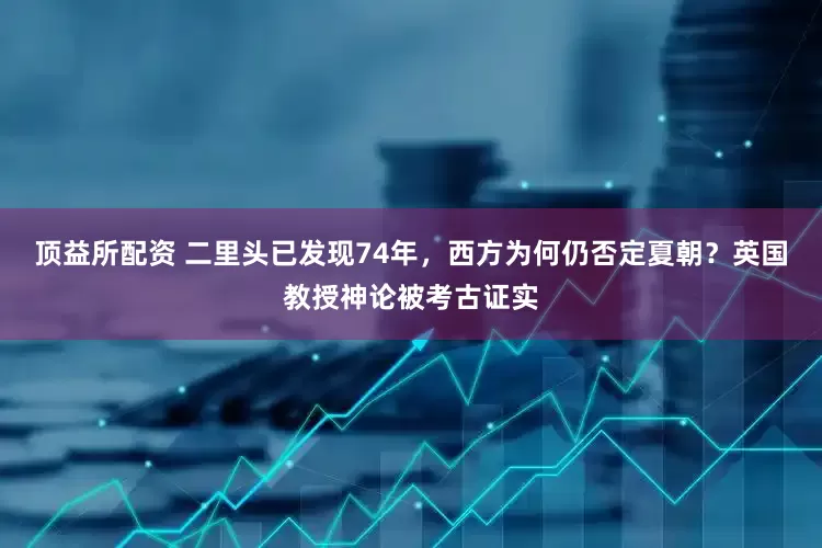 顶益所配资 二里头已发现74年，西方为何仍否定夏朝？英国教授神论被考古证实