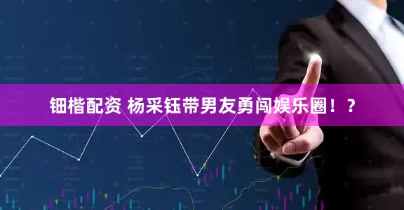 钿楷配资 杨采钰带男友勇闯娱乐圈！？