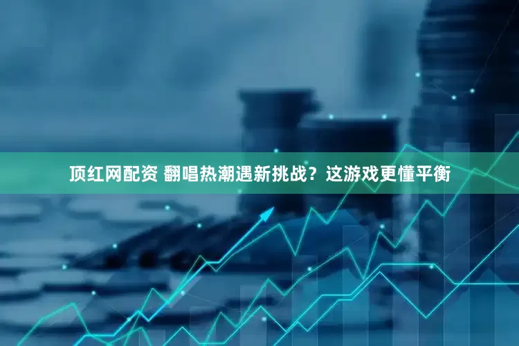 顶红网配资 翻唱热潮遇新挑战？这游戏更懂平衡