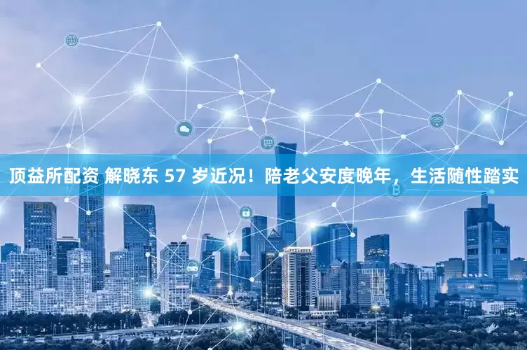 顶益所配资 解晓东 57 岁近况！陪老父安度晚年，生活随性踏实