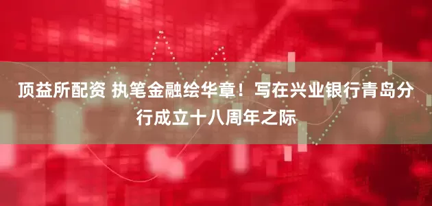 顶益所配资 执笔金融绘华章！写在兴业银行青岛分行成立十八周年之际