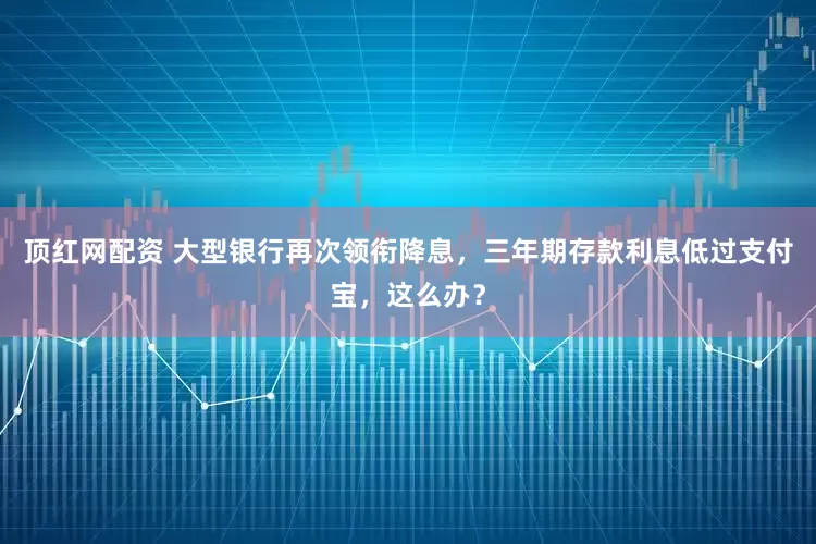 顶红网配资 大型银行再次领衔降息，三年期存款利息低过支付宝，这么办？