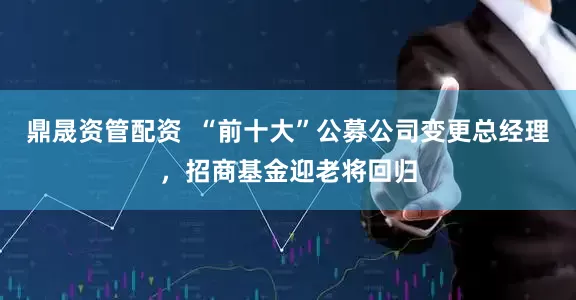 鼎晟资管配资  “前十大”公募公司变更总经理，招商基金迎老将回归