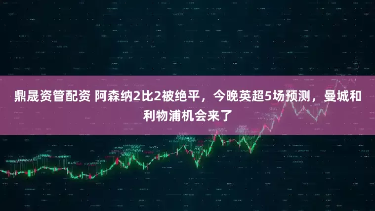 鼎晟资管配资 阿森纳2比2被绝平，今晚英超5场预测，曼城和利物浦机会来了